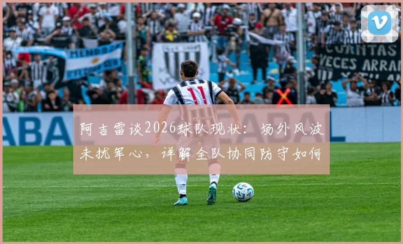 阿吉雷谈2026球队现状：场外风波未扰军心，详解全队协同防守如何有效限制凯恩的进攻威胁