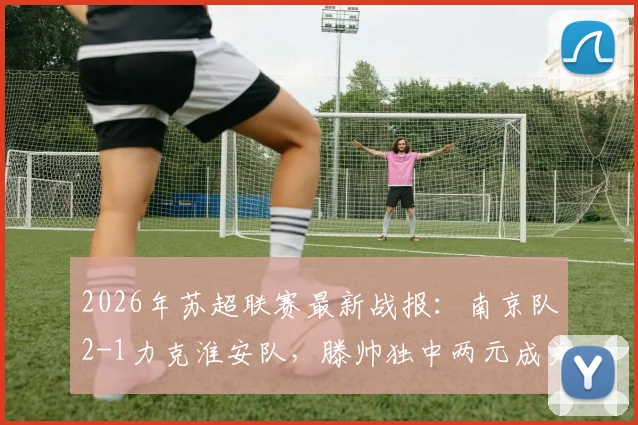 2026年苏超联赛最新战报:南京队2-1力克淮安队,滕帅独中两元成关键先生,附积分榜及两队近期赛程分析
