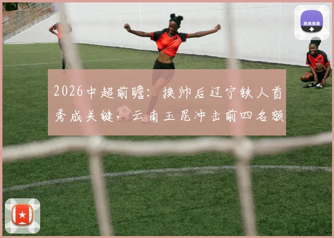 2026中超前瞻：换帅后辽宁铁人首秀成关键，云南玉昆冲击前四名额能否成功？