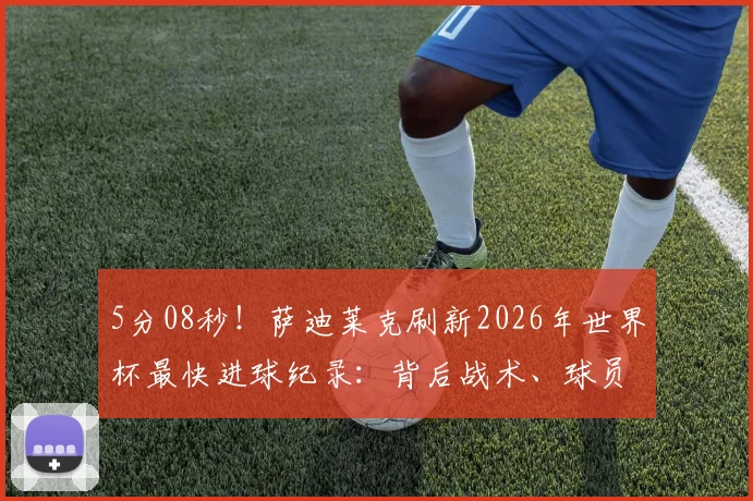 5分08秒！萨迪莱克刷新2026年世界杯最快进球纪录：背后战术、球员分析及历届最快进球盘点