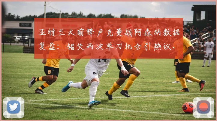 亚特兰大前锋卢克曼战阿森纳数据复盘：错失两次单刀机会引热议，技术短板与状态深度解析