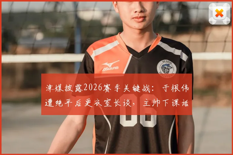 津媒披露2026赛季关键战：于根伟遭绝平后更衣室长谈，主帅下课话题引热议