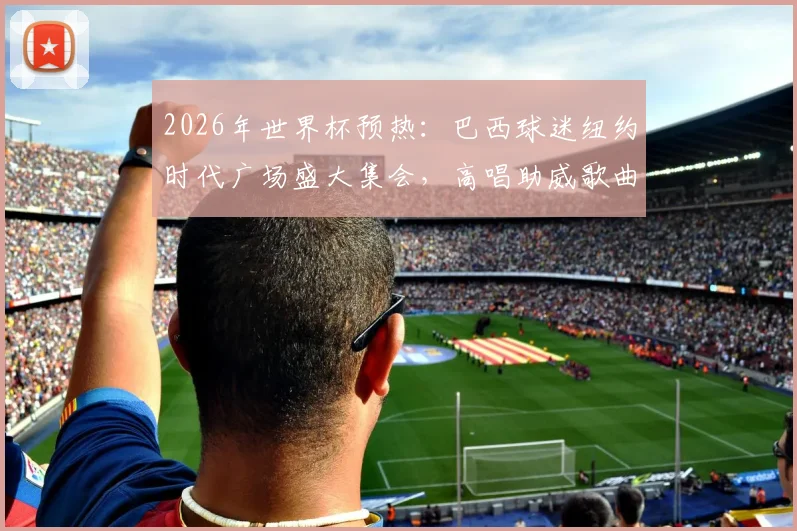 2026年世界杯预热：巴西球迷纽约时代广场盛大集会，高唱助威歌曲为桑巴军团造势现场直击