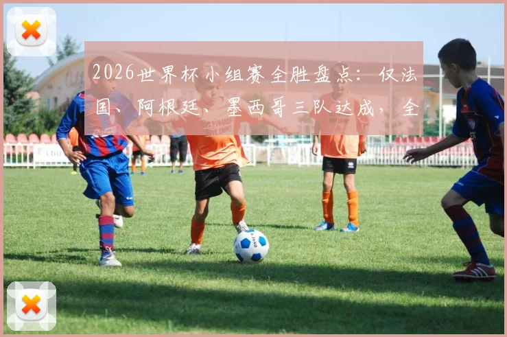 2026世界杯小组赛全胜盘点：仅法国、阿根廷、墨西哥三队达成，全胜战绩含金量如何？