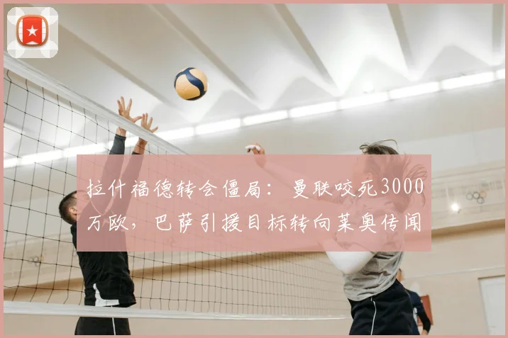 拉什福德转会僵局:曼联咬死3000万欧,巴萨引援目标转向莱奥传闻分析,罗马诺披露最新内幕