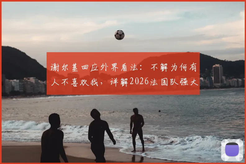 谢尔基回应外界看法:不解为何有人不喜欢我,详解2026法国队强大的多元文化基因