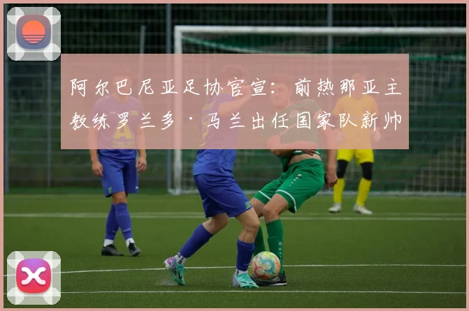 阿尔巴尼亚足协官宣:前热那亚主教练罗兰多·马兰出任国家队新帅,接替雷哈吉开启新征程
