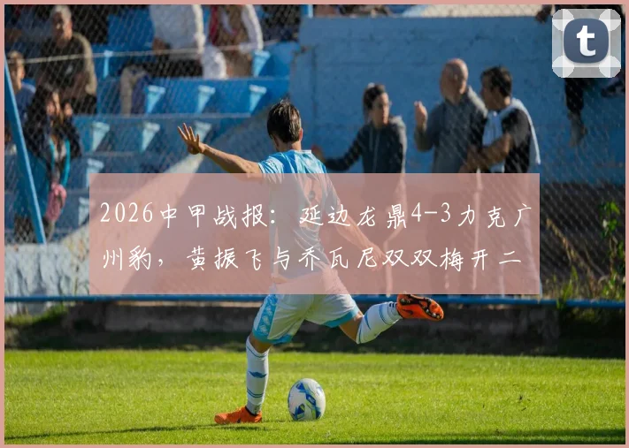2026中甲战报：延边龙鼎4-3力克广州豹，黄振飞与乔瓦尼双双梅开二度，精彩进球全回顾