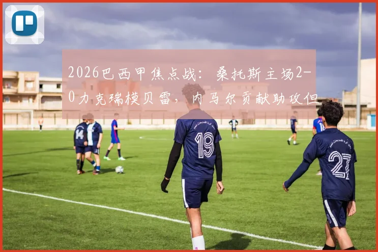 2026巴西甲焦点战:桑托斯主场2-0力克瑞模贝雷,内马尔贡献助攻但也领到黄牌