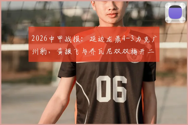 2026中甲战报：延边龙鼎4-3力克广州豹，黄振飞与乔瓦尼双双梅开二度，精彩进球全回顾