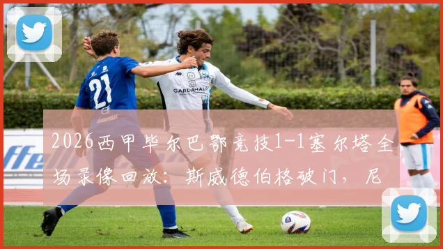 2026西甲毕尔巴鄂竞技1-1塞尔塔全场录像回放：斯威德伯格破门，尼克·威廉姆斯救主，附赛后战术分析