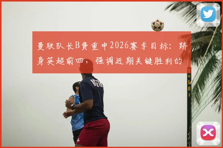 曼联队长B费重申2026赛季目标:跻身英超前四,强调近期关键胜利的深远意义