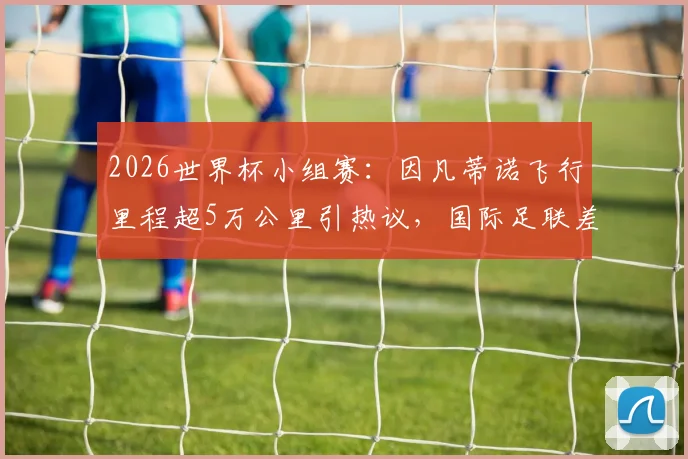 2026世界杯小组赛:因凡蒂诺飞行里程超5万公里引热议,国际足联差旅花费与出行路线深度追踪
