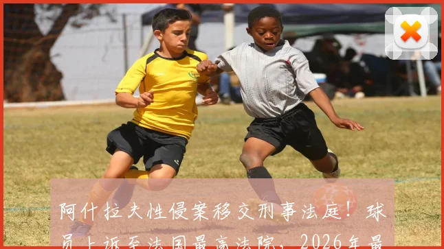 阿什拉夫性侵案移交刑事法庭！球员上诉至法国最高法院，2026年最新动态与案件深度解析