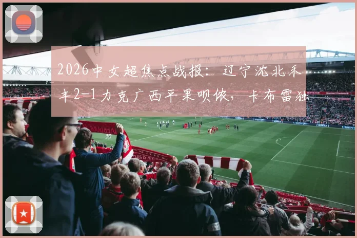 2026中女超焦点战报：辽宁沈北禾丰2-1力克广西平果呗侬，卡布雷独中两元，附最新积分榜与比赛关键解析