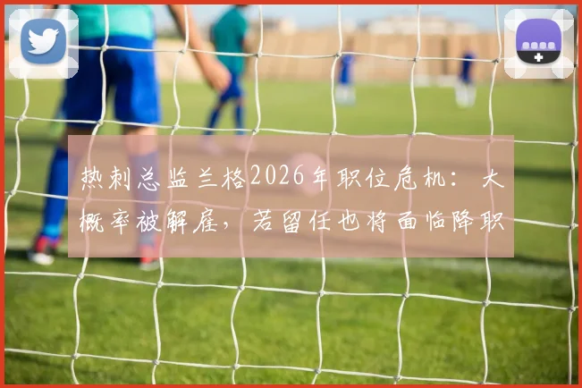 热刺总监兰格2026年职位危机:大概率被解雇,若留任也将面临降职调整