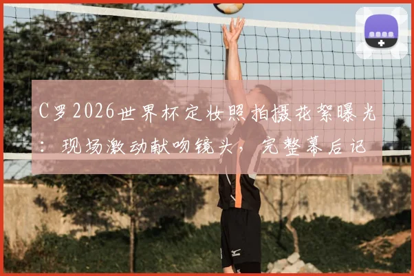 C罗2026世界杯定妆照拍摄花絮曝光:现场激动献吻镜头,完整幕后记录来袭
