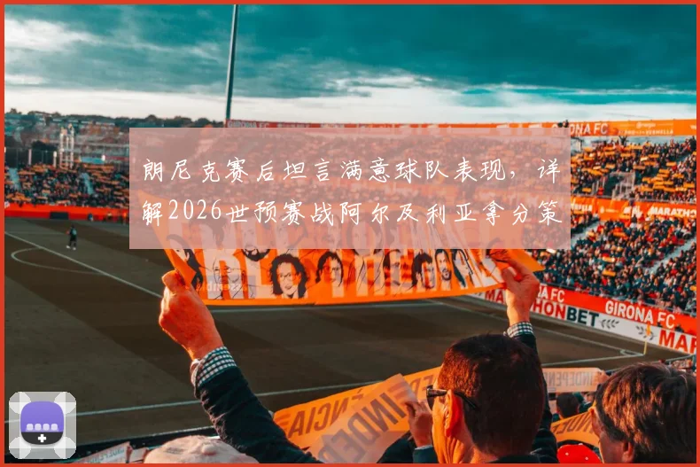 朗尼克赛后坦言满意球队表现，详解2026世预赛战阿尔及利亚拿分策略与奥地利队前景