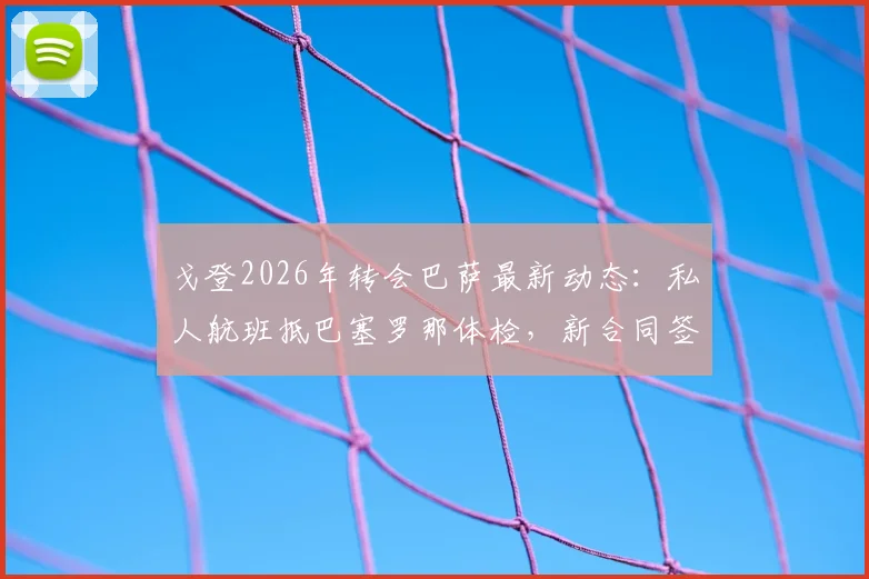 戈登2026年转会巴萨最新动态：私人航班抵巴塞罗那体检，新合同签署细节与薪资条款分析