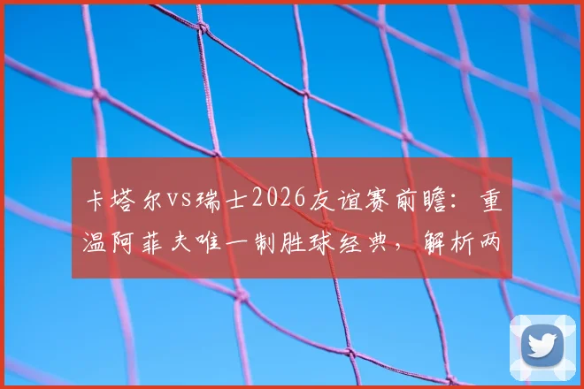 卡塔尔vs瑞士2026友谊赛前瞻：重温阿菲夫唯一制胜球经典，解析两队战术与人员变化