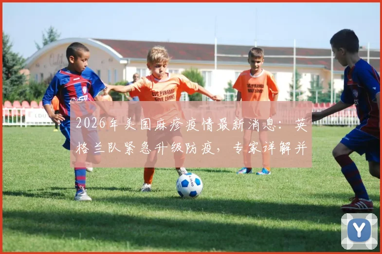 2026年美国麻疹疫情最新消息：英格兰队紧急升级防疫，专家详解并发症致死风险与赛事防范指南