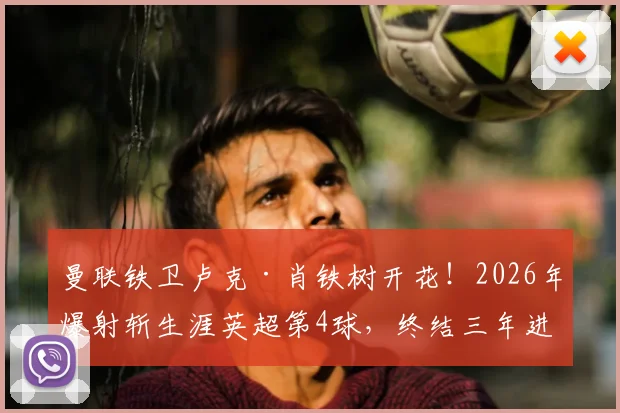 曼联铁卫卢克·肖铁树开花！2026年爆射斩生涯英超第4球，终结三年进球荒引发热议