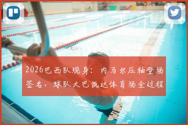 2026巴西队现身:内马尔压轴登场签名,球队大巴抵达体育场全过程实拍