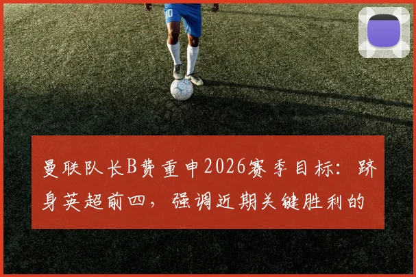 曼联队长B费重申2026赛季目标：跻身英超前四，强调近期关键胜利的深远意义