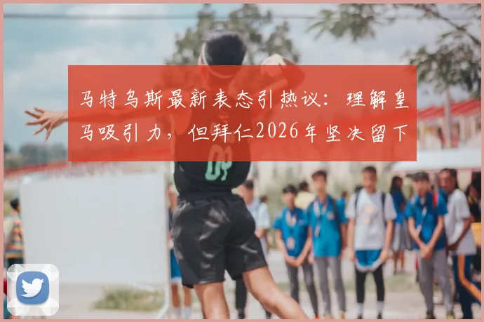 马特乌斯最新表态引热议:理解皇马吸引力,但拜仁2026年坚决留下奥利塞,转会传闻到此为止?