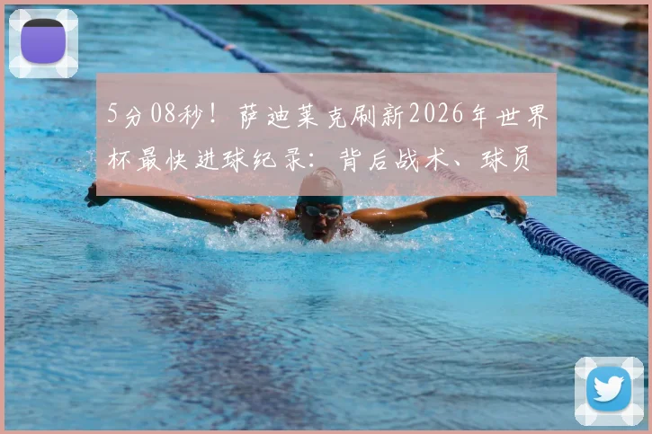 5分08秒！萨迪莱克刷新2026年世界杯最快进球纪录：背后战术、球员分析及历届最快进球盘点