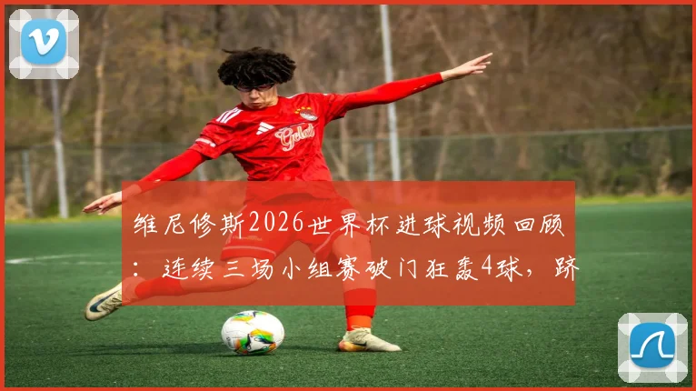 维尼修斯2026世界杯进球视频回顾：连续三场小组赛破门狂轰4球，跻身射手榜次席，巴西新王表现全解析