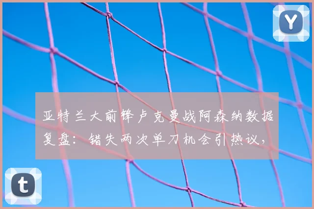 亚特兰大前锋卢克曼战阿森纳数据复盘:错失两次单刀机会引热议,技术短板与状态深度解析