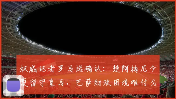 权威记者罗马诺确认：楚阿梅尼今夏留守皇马，巴萨财政困境难付戈登1亿标价