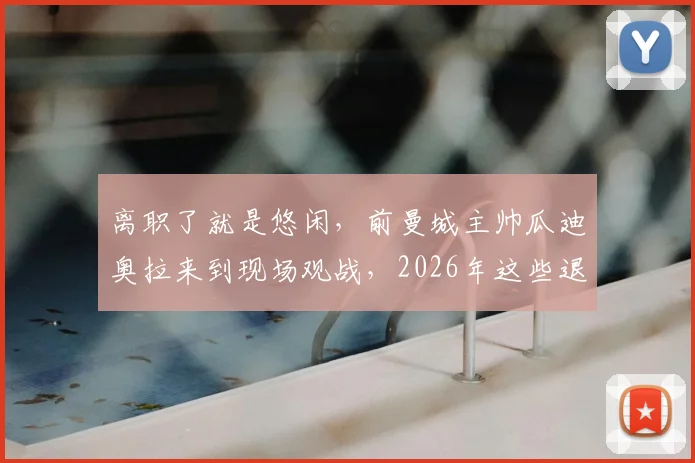 离职了就是悠闲，前曼城主帅瓜迪奥拉来到现场观战，2026年这些退役球星都在干点啥？