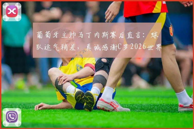 葡萄牙主帅马丁内斯赛后直言：球队运气稍差，真诚感谢C罗2026世界杯全部贡献与付出