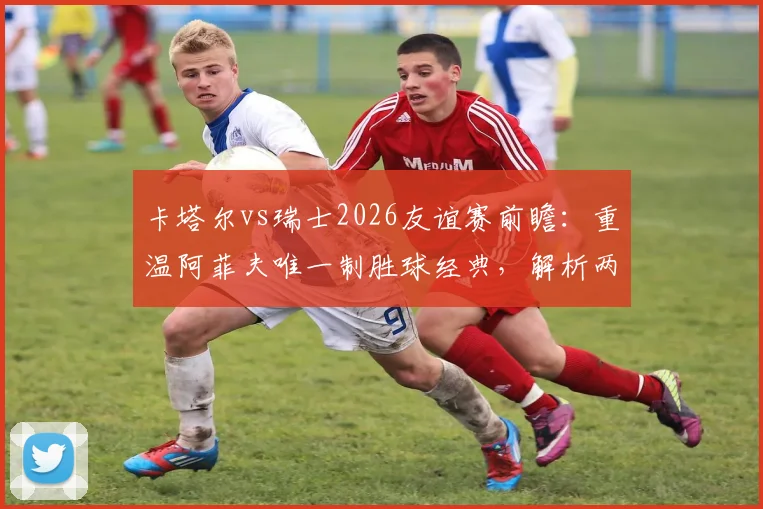 卡塔尔vs瑞士2026友谊赛前瞻：重温阿菲夫唯一制胜球经典，解析两队战术与人员变化