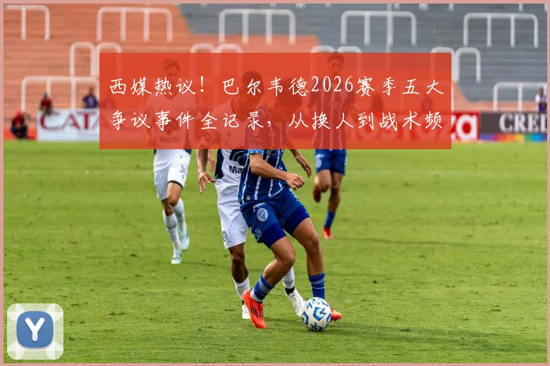 西媒热议!巴尔韦德2026赛季五大争议事件全记录,从换人到战术频遭质疑