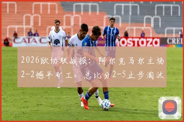 2026欧协联战报：阿尔克马尔主场2-2憾平矿工，总比分2-5止步淘汰赛，详解失利关键点