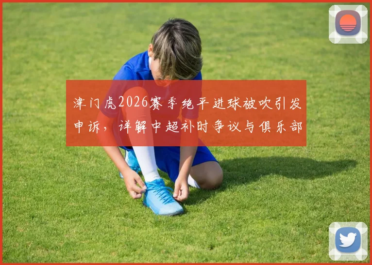 津门虎2026赛季绝平进球被吹引发申诉,详解中超补时争议与俱乐部维权流程