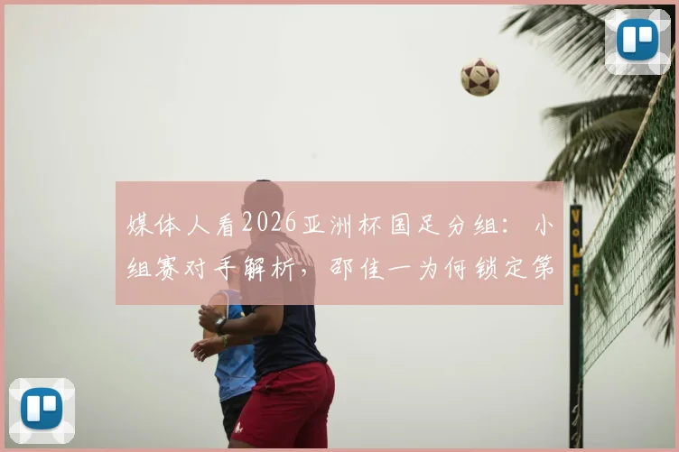 媒体人看2026亚洲杯国足分组:小组赛对手解析,邵佳一为何锁定第二出线目标