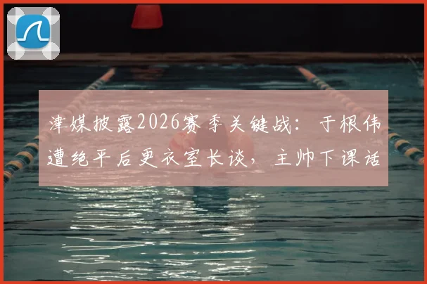 津媒披露2026赛季关键战:于根伟遭绝平后更衣室长谈,主帅下课话题引热议