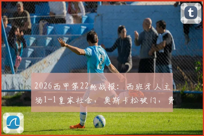 2026西甲第22轮战报:西班牙人主场1-1皇家社会,奥斯卡松破门,费尔南德斯终场前扳平