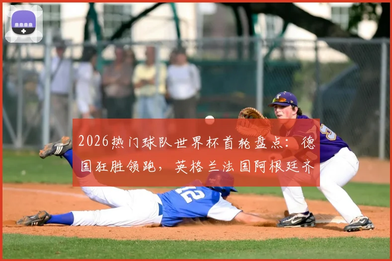2026热门球队世界杯首轮盘点：德国狂胜领跑，英格兰法国阿根廷齐奏凯，西班牙葡萄牙意外翻车