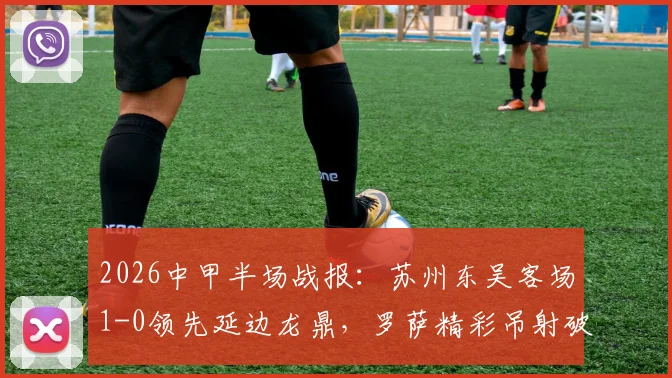 2026中甲半场战报：苏州东吴客场1-0领先延边龙鼎，罗萨精彩吊射破门全解析