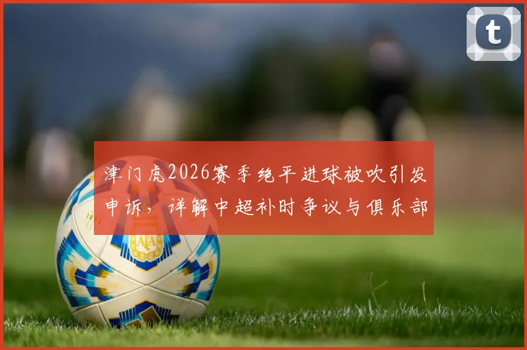 津门虎2026赛季绝平进球被吹引发申诉，详解中超补时争议与俱乐部维权流程