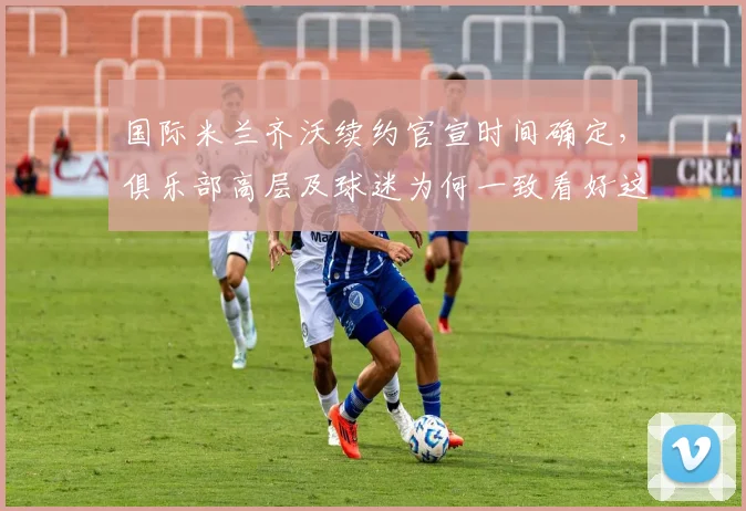 国际米兰齐沃续约官宣时间确定，俱乐部高层及球迷为何一致看好这份新合同