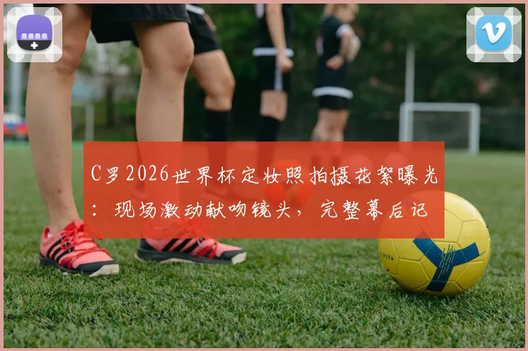 C罗2026世界杯定妆照拍摄花絮曝光：现场激动献吻镜头，完整幕后记录来袭