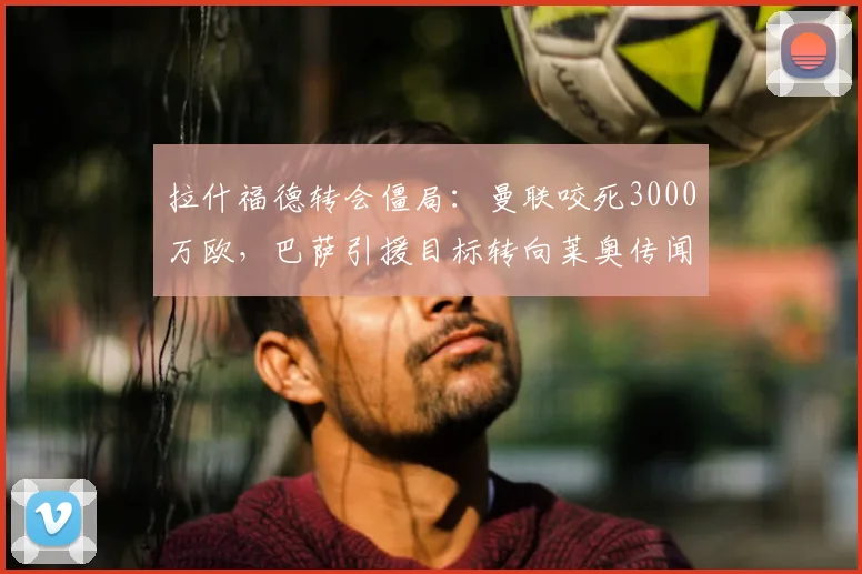 拉什福德转会僵局：曼联咬死3000万欧，巴萨引援目标转向莱奥传闻分析，罗马诺披露最新内幕