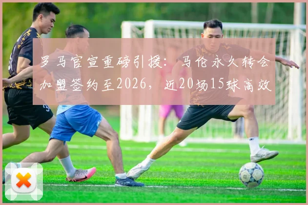 罗马官宣重磅引援：马伦永久转会加盟签约至2026，近20场15球高效射手能否撑起锋线？附转会详情解析