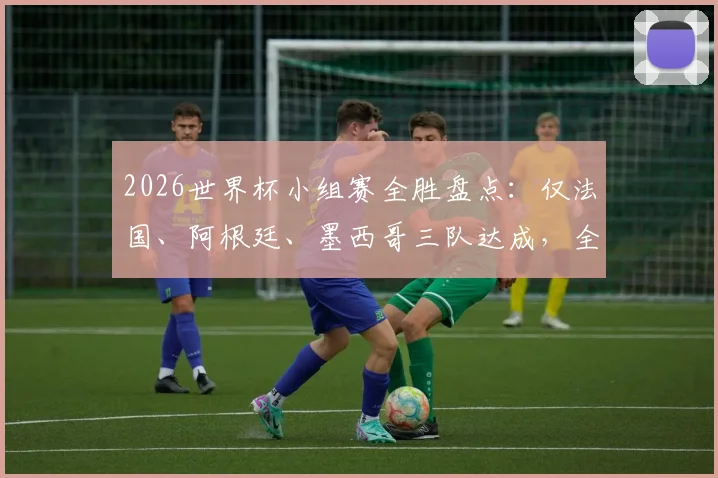 2026世界杯小组赛全胜盘点:仅法国、阿根廷、墨西哥三队达成,全胜战绩含金量如何?